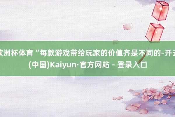 欧洲杯体育“每款游戏带给玩家的价值齐是不同的-开云(中国)Kaiyun·官方网站 - 登录入口