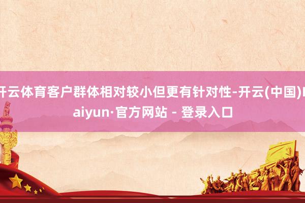 开云体育客户群体相对较小但更有针对性-开云(中国)Kaiyun·官方网站 - 登录入口