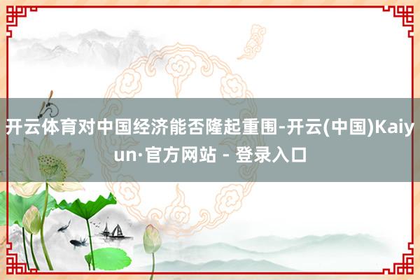 开云体育对中国经济能否隆起重围-开云(中国)Kaiyun·官方网站 - 登录入口