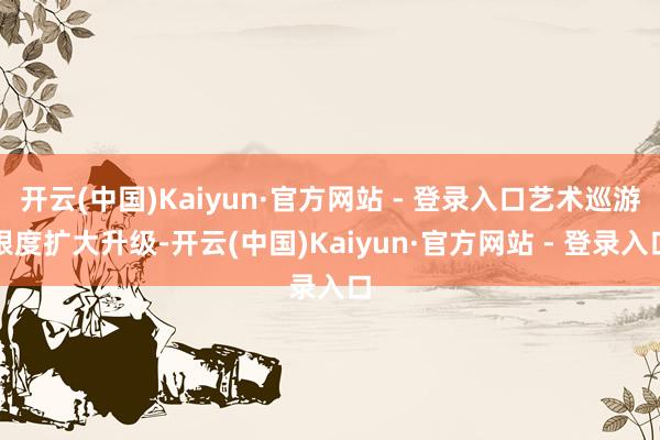 开云(中国)Kaiyun·官方网站 - 登录入口艺术巡游限度扩大升级-开云(中国)Kaiyun·官方网站 - 登录入口