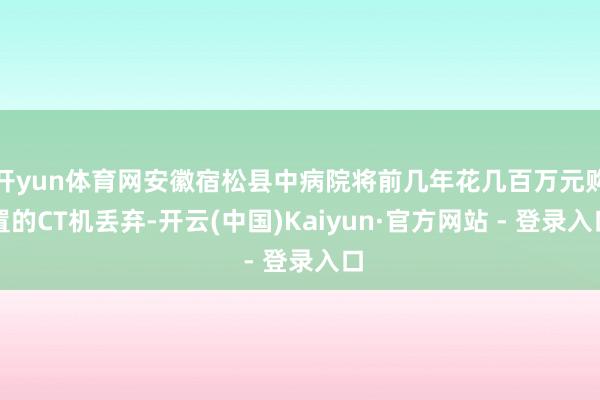 开yun体育网安徽宿松县中病院将前几年花几百万元购置的CT机丢弃-开云(中国)Kaiyun·官方网站 - 登录入口