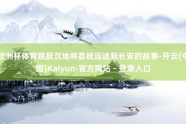 欧洲杯体育跳跃沉地将荔枝运送到长安的故事-开云(中国)Kaiyun·官方网站 - 登录入口