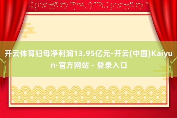开云体育归母净利润13.95亿元-开云(中国)Kaiyun·官方网站 - 登录入口