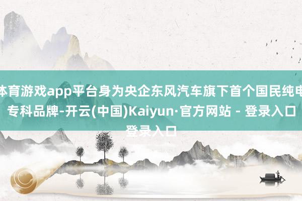体育游戏app平台身为央企东风汽车旗下首个国民纯电专科品牌-开云(中国)Kaiyun·官方网站 - 登录入口