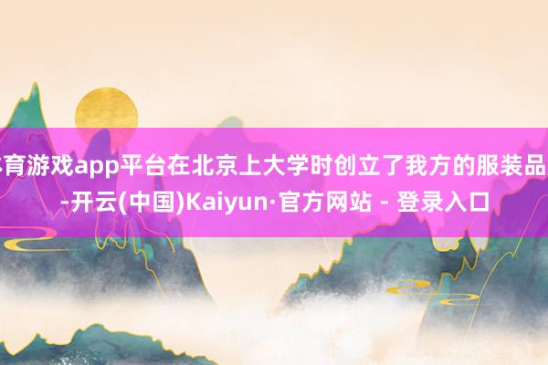 体育游戏app平台在北京上大学时创立了我方的服装品牌-开云(中国)Kaiyun·官方网站 - 登录入口
