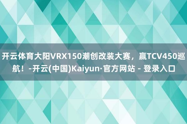 开云体育大阳VRX150潮创改装大赛，赢TCV450巡航！-开云(中国)Kaiyun·官方网站 - 登录入口