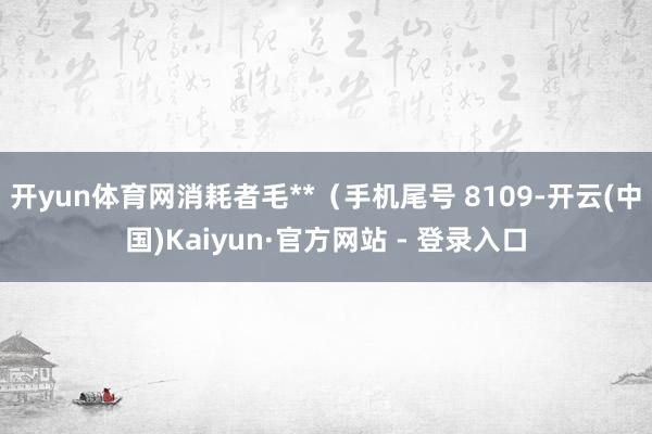 开yun体育网消耗者毛**（手机尾号 8109-开云(中国)Kaiyun·官方网站 - 登录入口