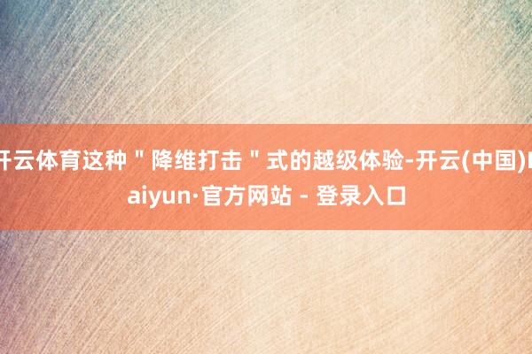 开云体育这种＂降维打击＂式的越级体验-开云(中国)Kaiyun·官方网站 - 登录入口