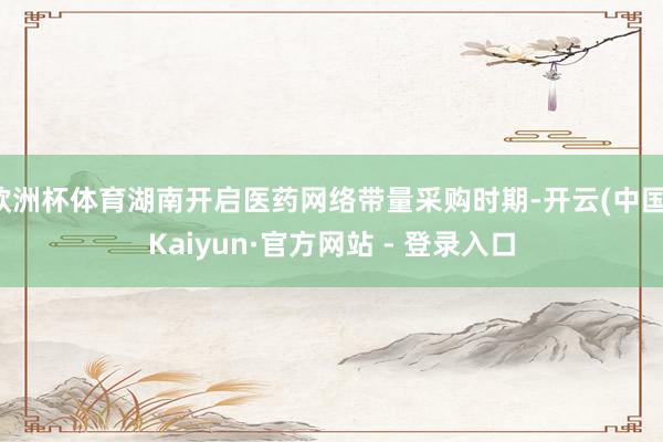欧洲杯体育湖南开启医药网络带量采购时期-开云(中国)Kaiyun·官方网站 - 登录入口
