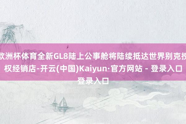 欧洲杯体育全新GL8陆上公事舱将陆续抵达世界别克授权经销店-开云(中国)Kaiyun·官方网站 - 登录入口