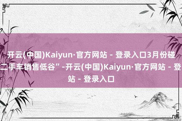 开云(中国)Kaiyun·官方网站 - 登录入口3月份碰到了“二手车销售低谷”-开云(中国)Kaiyun·官方网站 - 登录入口