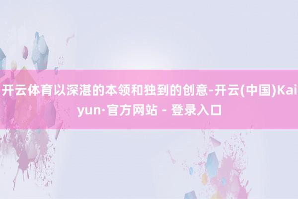 开云体育以深湛的本领和独到的创意-开云(中国)Kaiyun·官方网站 - 登录入口