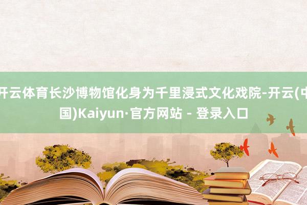 开云体育长沙博物馆化身为千里浸式文化戏院-开云(中国)Kaiyun·官方网站 - 登录入口