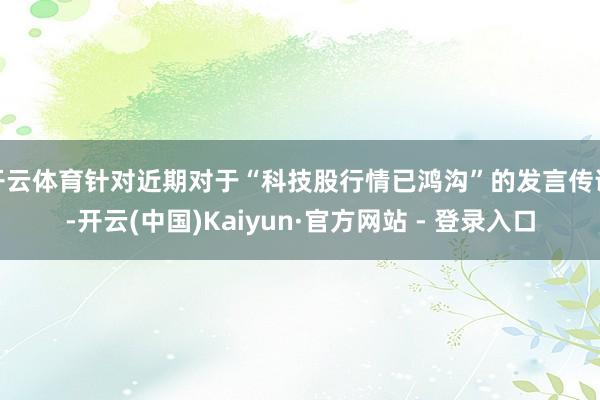开云体育针对近期对于“科技股行情已鸿沟”的发言传说-开云(中国)Kaiyun·官方网站 - 登录入口