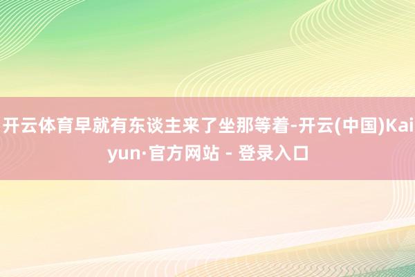 开云体育早就有东谈主来了坐那等着-开云(中国)Kaiyun·官方网站 - 登录入口