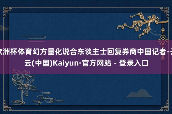 欧洲杯体育幻方量化说合东谈主士回复券商中国记者-开云(中国)Kaiyun·官方网站 - 登录入口