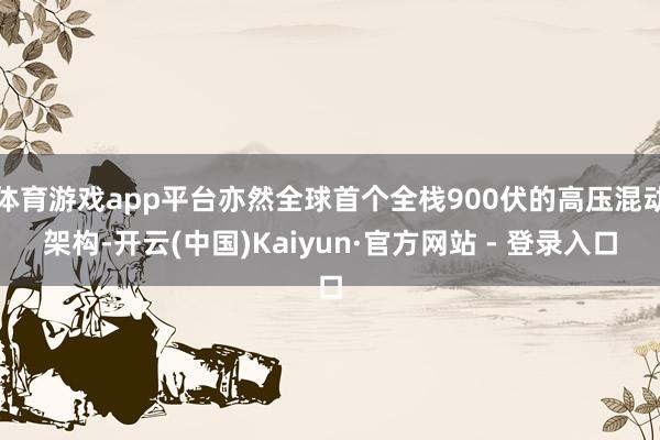 体育游戏app平台亦然全球首个全栈900伏的高压混动架构-开云(中国)Kaiyun·官方网站 - 登录入口