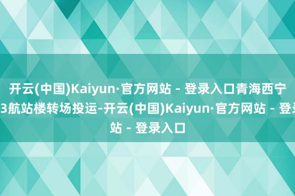 开云(中国)Kaiyun·官方网站 - 登录入口青海西宁机场T3航站楼转场投运-开云(中国)Kaiyun·官方网站 - 登录入口