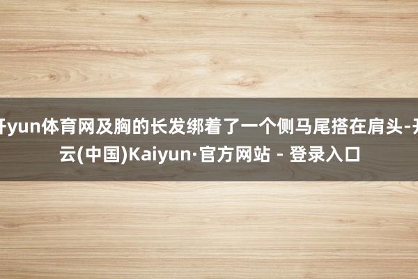 开yun体育网及胸的长发绑着了一个侧马尾搭在肩头-开云(中国)Kaiyun·官方网站 - 登录入口