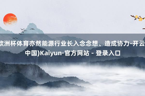 欧洲杯体育亦然能源行业长入念念想、造成协力-开云(中国)Kaiyun·官方网站 - 登录入口