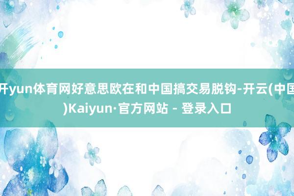 开yun体育网好意思欧在和中国搞交易脱钩-开云(中国)Kaiyun·官方网站 - 登录入口