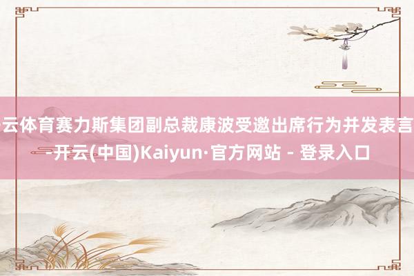 开云体育赛力斯集团副总裁康波受邀出席行为并发表言语-开云(中国)Kaiyun·官方网站 - 登录入口