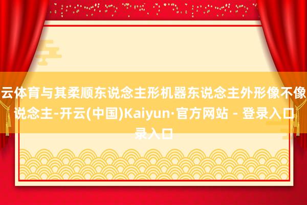 开云体育与其柔顺东说念主形机器东说念主外形像不像东说念主-开云(中国)Kaiyun·官方网站 - 登录入口