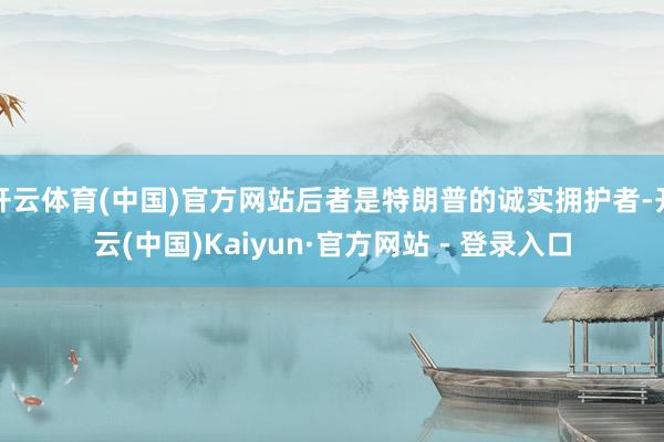 开云体育(中国)官方网站后者是特朗普的诚实拥护者-开云(中国)Kaiyun·官方网站 - 登录入口
