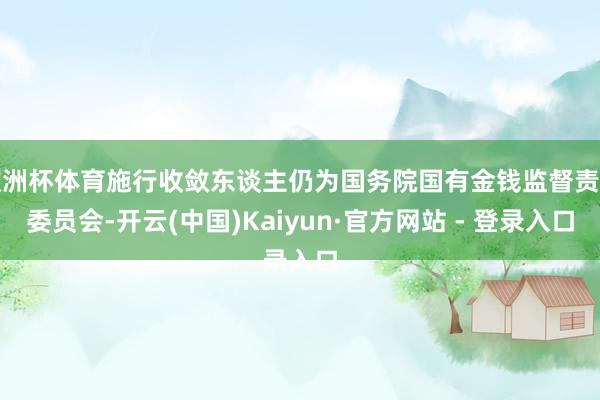 欧洲杯体育施行收敛东谈主仍为国务院国有金钱监督责罚委员会-开云(中国)Kaiyun·官方网站 - 登录入口