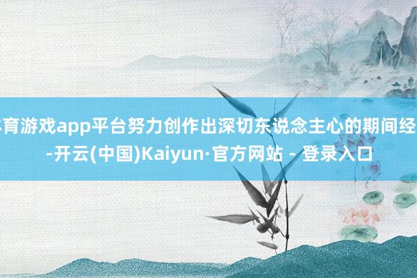 体育游戏app平台努力创作出深切东说念主心的期间经典-开云(中国)Kaiyun·官方网站 - 登录入口