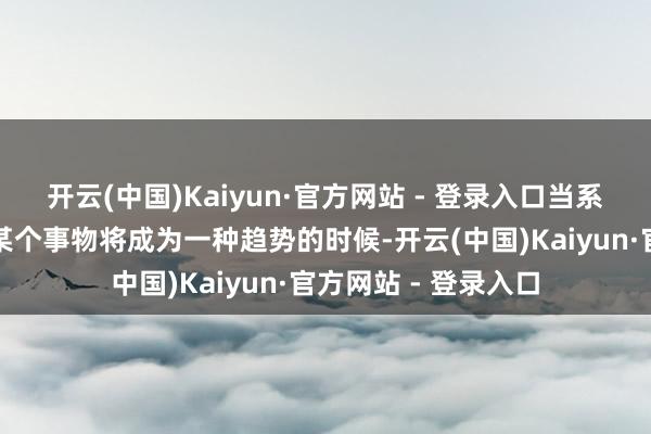 开云(中国)Kaiyun·官方网站 - 登录入口当系数东说念主齐以为某个事物将成为一种趋势的时候-开云(中国)Kaiyun·官方网站 - 登录入口
