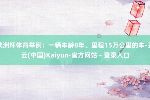 欧洲杯体育举例：一辆车龄8年、里程15万公里的车-开云(中国)Kaiyun·官方网站 - 登录入口