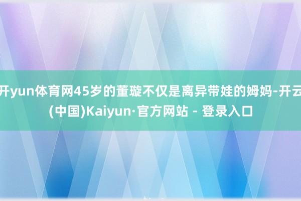 开yun体育网45岁的董璇不仅是离异带娃的姆妈-开云(中国)Kaiyun·官方网站 - 登录入口
