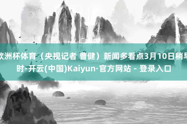 欧洲杯体育（央视记者 曹健）新闻多看点3月10日稍早时-开云(中国)Kaiyun·官方网站 - 登录入口