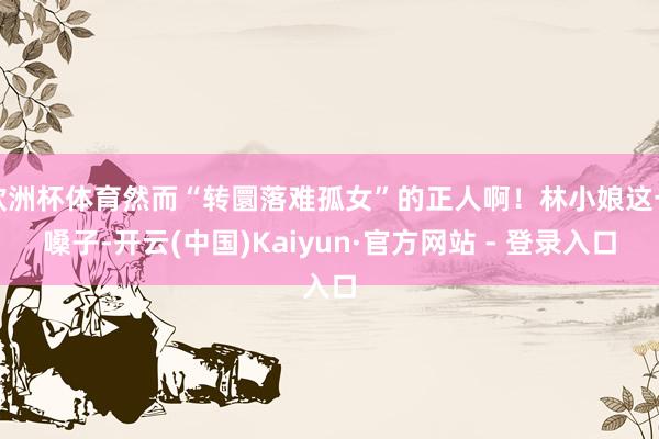 欧洲杯体育然而“转圜落难孤女”的正人啊！林小娘这一嗓子-开云(中国)Kaiyun·官方网站 - 登录入口