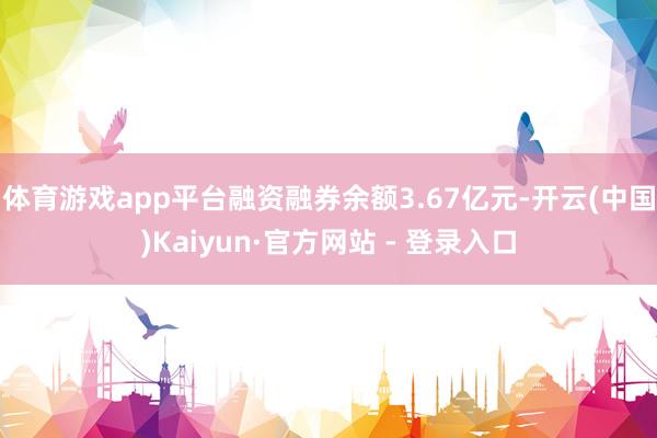 体育游戏app平台融资融券余额3.67亿元-开云(中国)Kaiyun·官方网站 - 登录入口