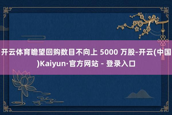 开云体育瞻望回购数目不向上 5000 万股-开云(中国)Kaiyun·官方网站 - 登录入口