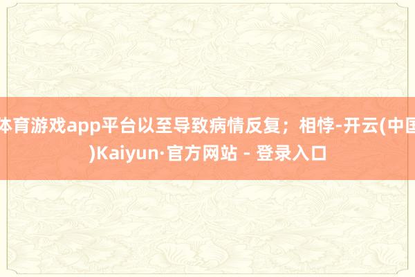 体育游戏app平台以至导致病情反复；相悖-开云(中国)Kaiyun·官方网站 - 登录入口