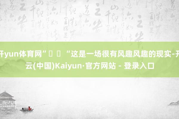 开yun体育网”  “这是一场很有风趣风趣的现实-开云(中国)Kaiyun·官方网站 - 登录入口