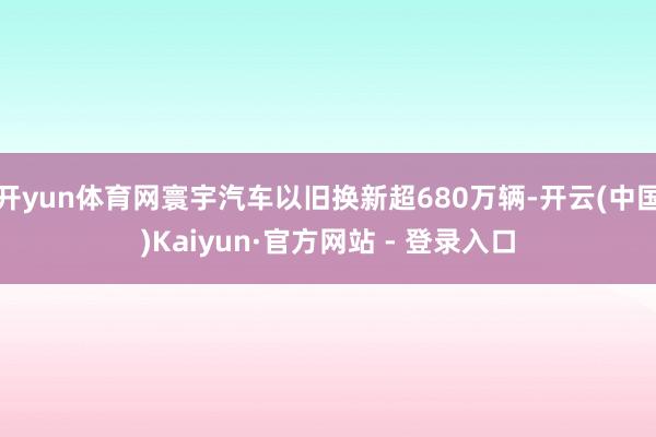 开yun体育网寰宇汽车以旧换新超680万辆-开云(中国)Kaiyun·官方网站 - 登录入口