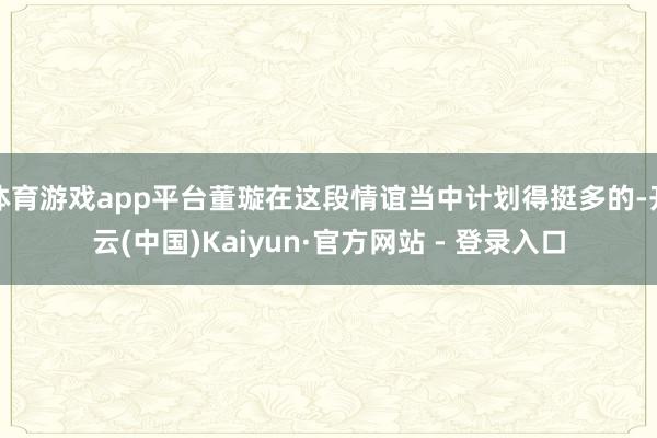 体育游戏app平台董璇在这段情谊当中计划得挺多的-开云(中国)Kaiyun·官方网站 - 登录入口