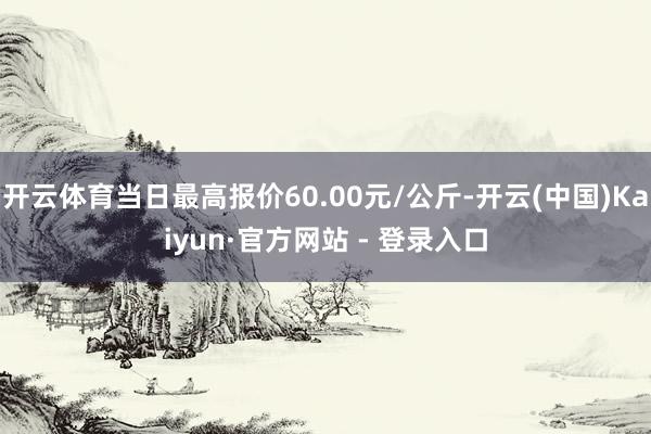 开云体育当日最高报价60.00元/公斤-开云(中国)Kaiyun·官方网站 - 登录入口