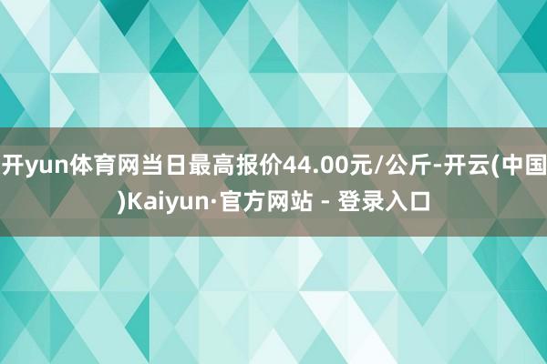 开yun体育网当日最高报价44.00元/公斤-开云(中国)Kaiyun·官方网站 - 登录入口