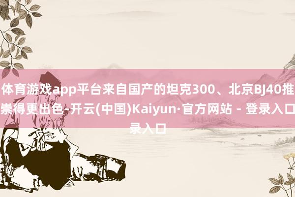 体育游戏app平台来自国产的坦克300、北京BJ40推崇得更出色-开云(中国)Kaiyun·官方网站 - 登录入口