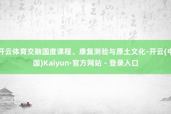 开云体育交融国度课程、康复测验与原土文化-开云(中国)Kaiyun·官方网站 - 登录入口
