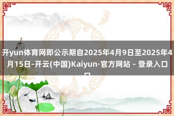 开yun体育网即公示期自2025年4月9日至2025年4月15日-开云(中国)Kaiyun·官方网站 - 登录入口