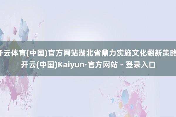 开云体育(中国)官方网站湖北省鼎力实施文化翻新策略-开云(中国)Kaiyun·官方网站 - 登录入口