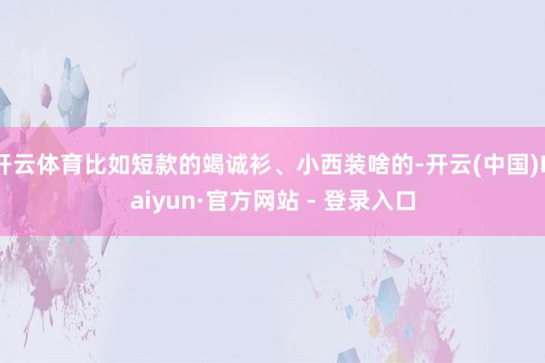 开云体育比如短款的竭诚衫、小西装啥的-开云(中国)Kaiyun·官方网站 - 登录入口