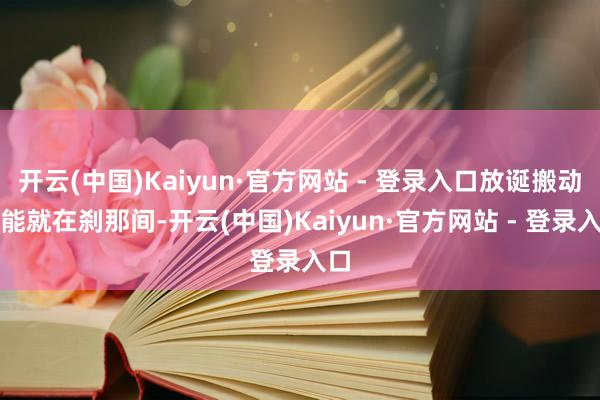 开云(中国)Kaiyun·官方网站 - 登录入口放诞搬动可能就在刹那间-开云(中国)Kaiyun·官方网站 - 登录入口