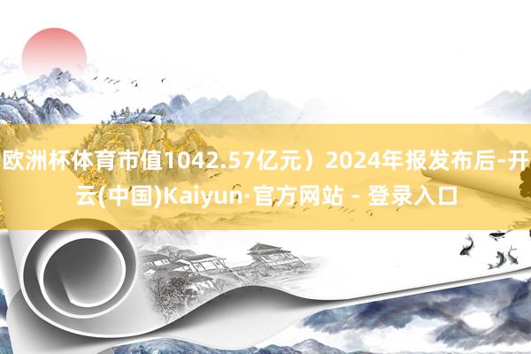 欧洲杯体育市值1042.57亿元）2024年报发布后-开云(中国)Kaiyun·官方网站 - 登录入口